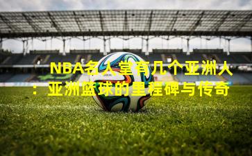NBA名人堂有几个亚洲人：亚洲篮球的里程碑与传奇