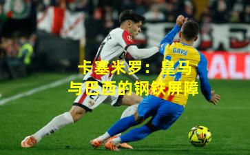 卡塞米罗：皇马与巴西的钢铁屏障