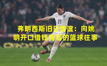 弗朗西斯旧日情谊：向姚明开口借钱背后的篮球往事