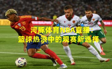 河豚体育NBA直播：篮球热浪中的观赛新选择