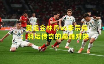 奥运会林丹vs李宗伟：羽坛传奇的巅峰对决