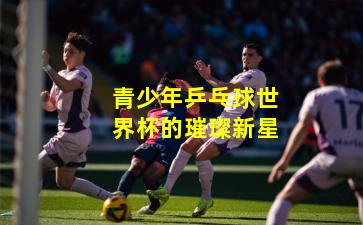 青少年乒乓球世界杯的璀璨新星