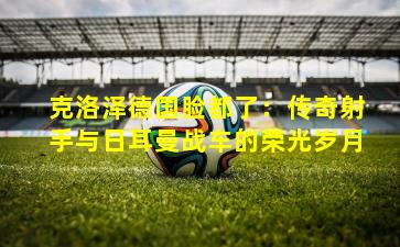 克洛泽德国脸都了：传奇射手与日耳曼战车的荣光岁月