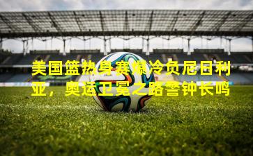 美国篮热身赛爆冷负尼日利亚，奥运卫冕之路警钟长鸣