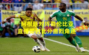 阿根廷对阵哥伦比亚直播即时比分激烈角逐